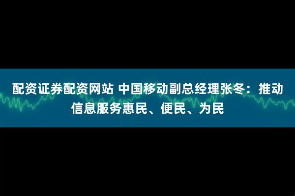 配资证券配资网站 中国移动副总经理张冬：推动信息服务惠民、便民、为民