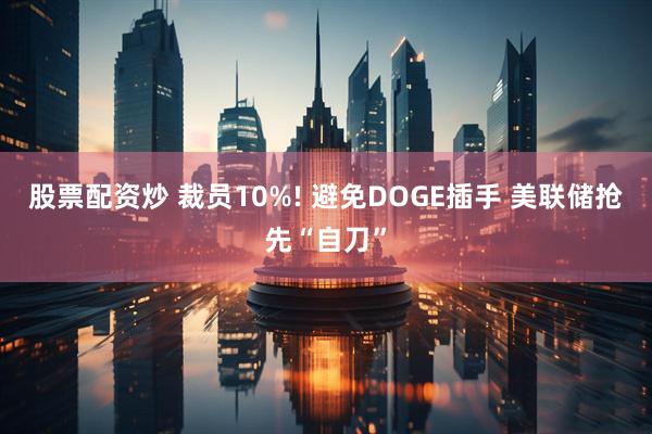 股票配资炒 裁员10%! 避免DOGE插手 美联储抢先“自刀”