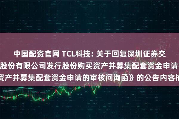 中国配资官网 TCL科技: 关于回复深圳证券交易所《关于TCL科技集团股份有限公司发行股份购买资产并募集配套资金申请的审核问询函》的公告内容摘要