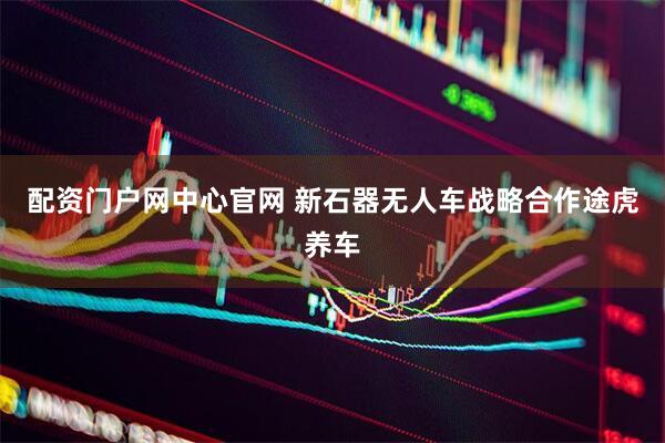 配资门户网中心官网 新石器无人车战略合作途虎养车