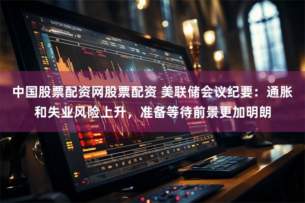 中国股票配资网股票配资 美联储会议纪要：通胀和失业风险上升，准备等待前景更加明朗