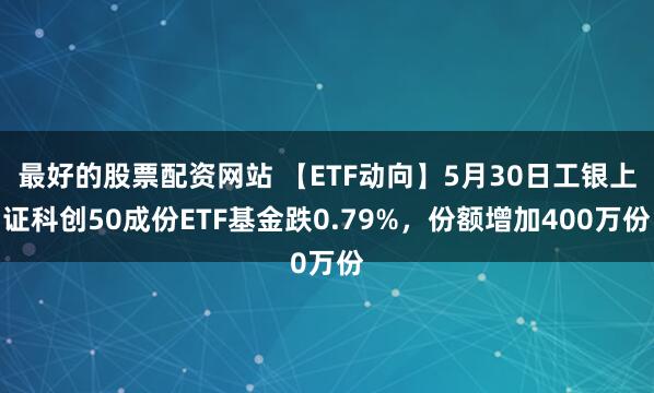 最好的股票配资网站 【ETF动向】5月30日工银上证科创50成份ETF基金跌0.79%，份额增加400万份
