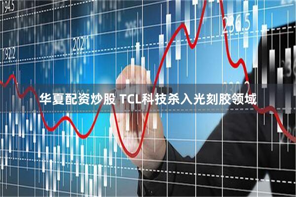 华夏配资炒股 TCL科技杀入光刻胶领域