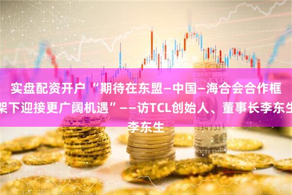 实盘配资开户 “期待在东盟—中国—海合会合作框架下迎接更广阔机遇”——访TCL创始人、董事长李东生