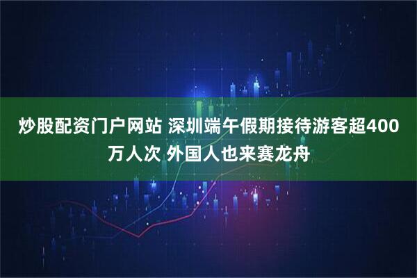 炒股配资门户网站 深圳端午假期接待游客超400万人次 外国人也来赛龙舟