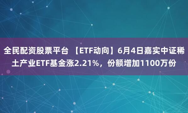 全民配资股票平台 【ETF动向】6月4日嘉实中证稀土产业ETF基金涨2.21%，份额增加1100万份