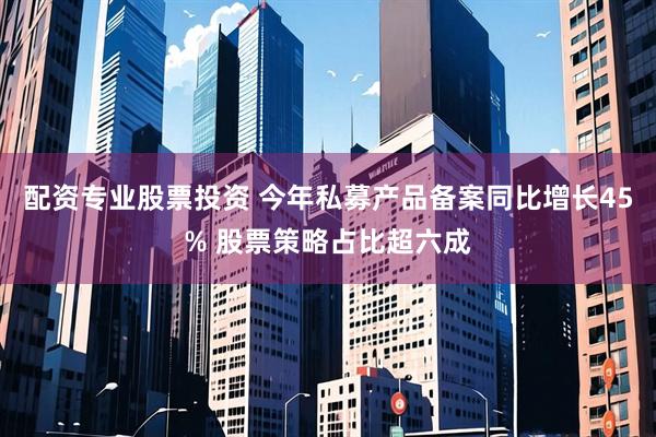 配资专业股票投资 今年私募产品备案同比增长45% 股票策略占比超六成