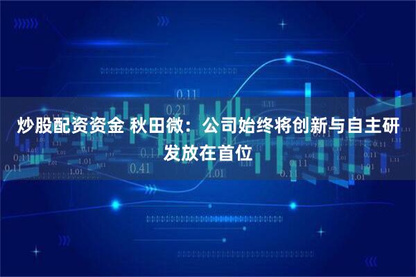 炒股配资资金 秋田微：公司始终将创新与自主研发放在首位
