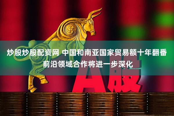 炒股炒股配资网 中国和南亚国家贸易额十年翻番 前沿领域合作将进一步深化