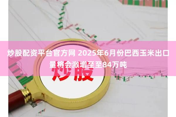 炒股配资平台官方网 2025年6月份巴西玉米出口量将会激增至至84万吨