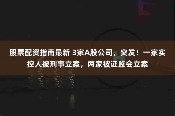 股票配资指南最新 3家A股公司，突发！一家实控人被刑事立案，两家被证监会立案
