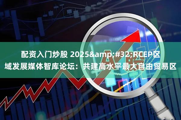 配资入门炒股 2025&#32;RCEP区域发展媒体智库论坛：共建高水平最大自由贸易区