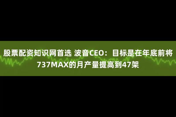 股票配资知识网首选 波音CEO：目标是在年底前将737MAX的月产量提高到47架