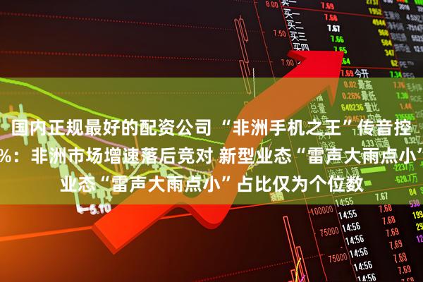 国内正规最好的配资公司 “非洲手机之王”传音控股净利润骤降70%：非洲市场增速落后竞对 新型业态“雷声大雨点小”占比仅为个位数