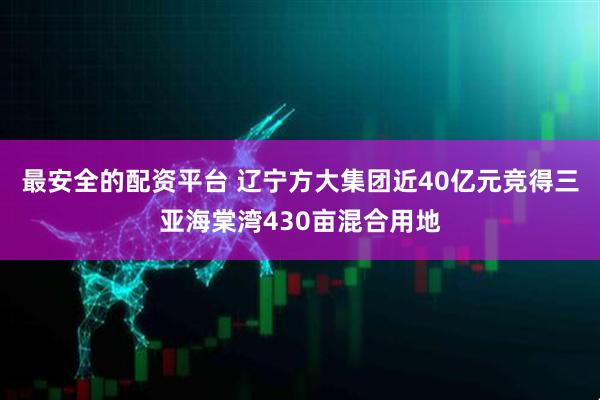 最安全的配资平台 辽宁方大集团近40亿元竞得三亚海棠湾430亩混合用地