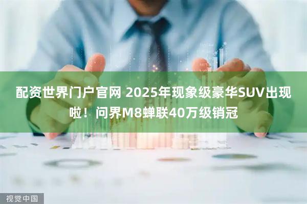配资世界门户官网 2025年现象级豪华SUV出现啦！问界M8蝉联40万级销冠