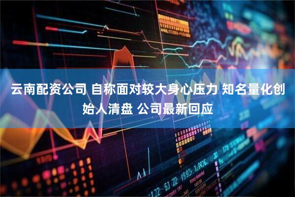 云南配资公司 自称面对较大身心压力 知名量化创始人清盘 公司最新回应