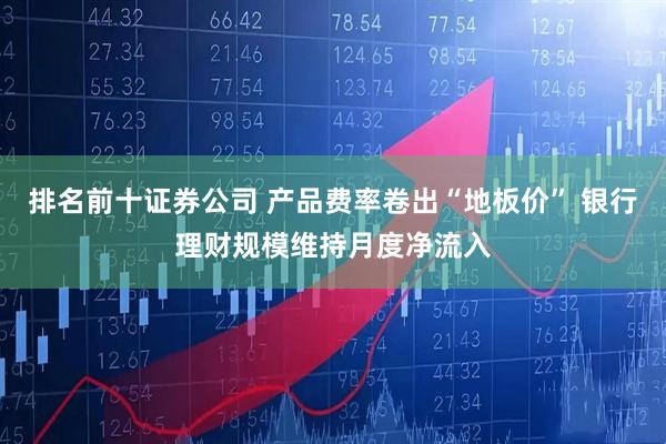 排名前十证券公司 产品费率卷出“地板价” 银行理财规模维持月度净流入