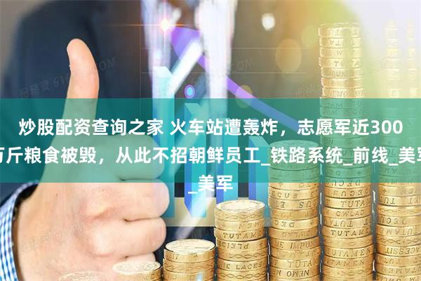 炒股配资查询之家 火车站遭轰炸，志愿军近300万斤粮食被毁，从此不招朝鲜员工_铁路系统_前线_美军